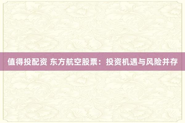 值得投配资 东方航空股票:投资机遇与风险并存