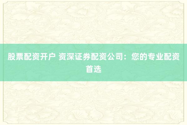 股票配资开户 资深证券配资公司:您的专业配资首选