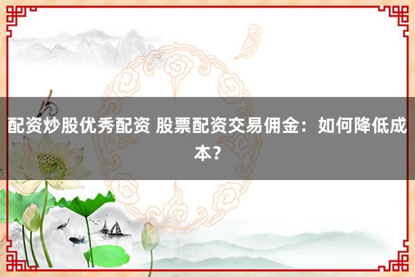 配资炒股优秀配资 股票配资交易佣金:如何降低成本?
