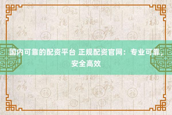 国内可靠的配资平台 正规配资官网:专业可靠,安全高效