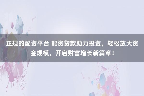 正规的配资平台 配资贷款助力投资,轻松放大资金规模,开启财富增长新篇章!