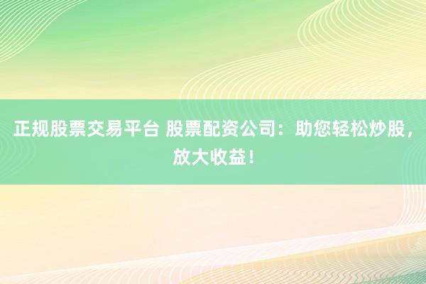正规股票交易平台 股票配资公司:助您轻松炒股,放大收益!