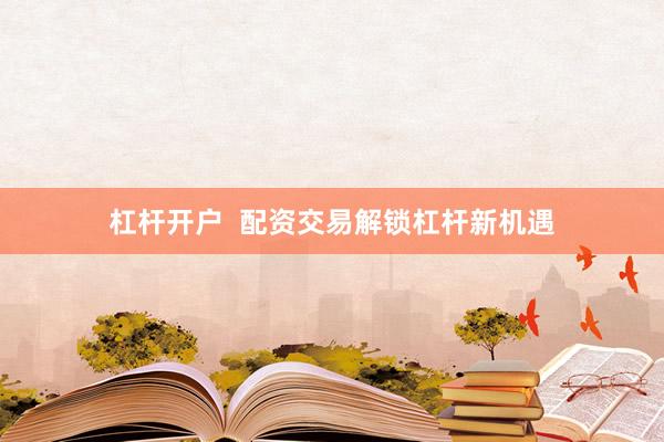 杠杆开户 配资交易解锁杠杆新机遇