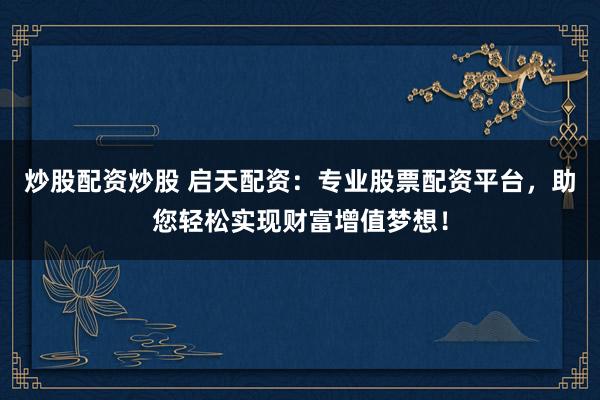 炒股配资炒股 启天配资:专业股票配资平台,助您轻松实现财富增值梦想!