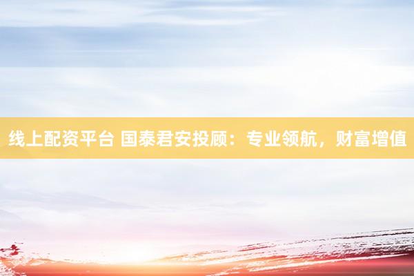 线上配资平台 国泰君安投顾:专业领航,财富增值