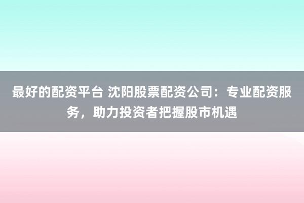 最好的配资平台 沈阳股票配资公司:专业配资服务,助力投资者把握股市机遇