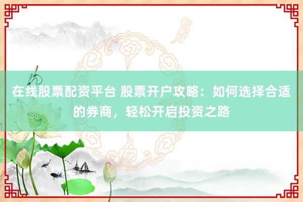 在线股票配资平台 股票开户攻略:如何选择合适的券商,轻松开启投资之路