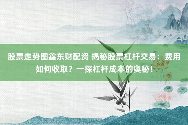 股票走势图鑫东财配资 揭秘股票杠杆交易:费用如何收取?一探杠杆成本的奥秘!