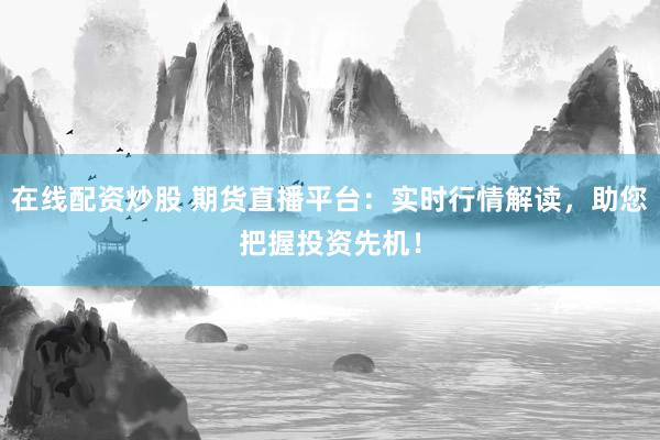 在线配资炒股 期货直播平台：实时行情解读，助您把握投资先机！