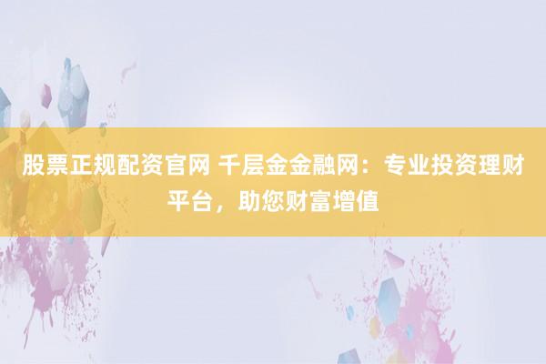 股票正规配资官网 千层金金融网：专业投资理财平台，助您财富增值