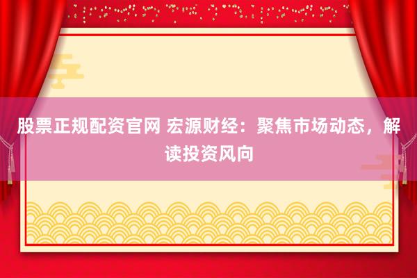 股票正规配资官网 宏源财经：聚焦市场动态，解读投资风向