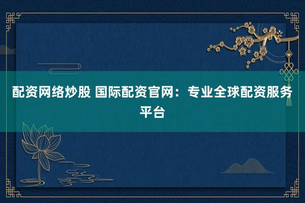 配资网络炒股 国际配资官网：专业全球配资服务平台