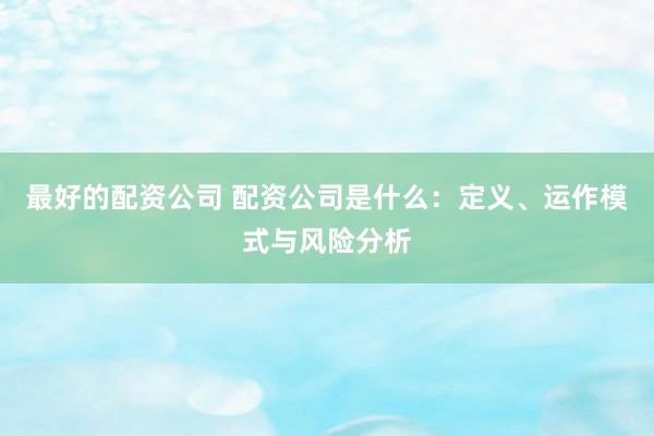 最好的配资公司 配资公司是什么：定义、运作模式与风险分析
