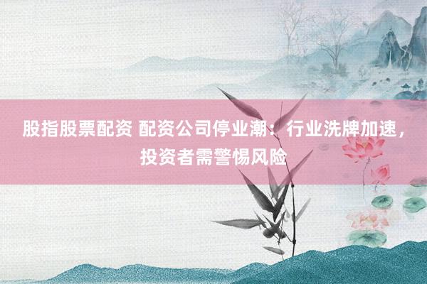 股指股票配资 配资公司停业潮：行业洗牌加速，投资者需警惕风险