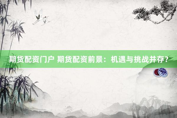 期货配资门户 期货配资前景：机遇与挑战并存？