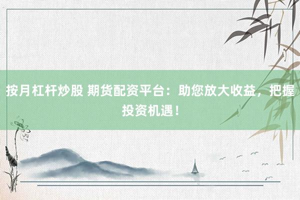 按月杠杆炒股 期货配资平台：助您放大收益，把握投资机遇！