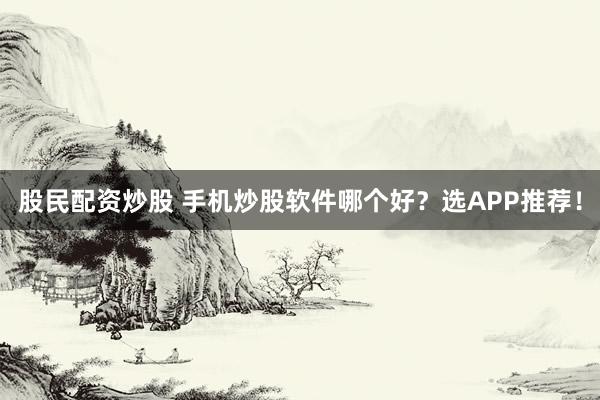 股民配资炒股 手机炒股软件哪个好？选APP推荐！