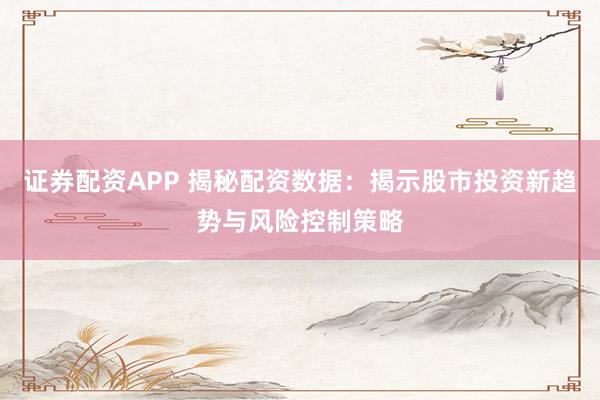 证券配资APP 揭秘配资数据：揭示股市投资新趋势与风险控制策略