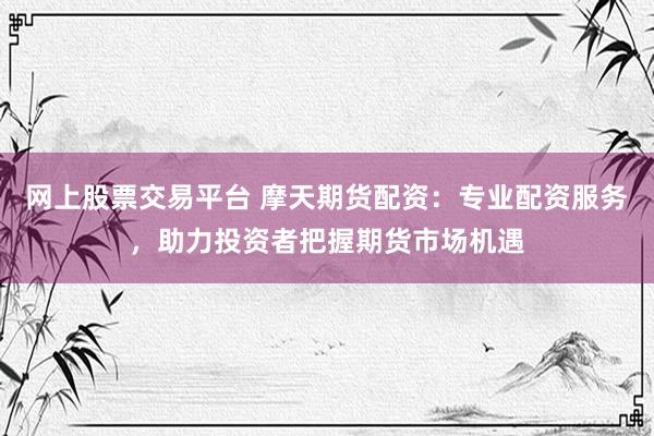 网上股票交易平台 摩天期货配资：专业配资服务，助力投资者把握期货市场机遇