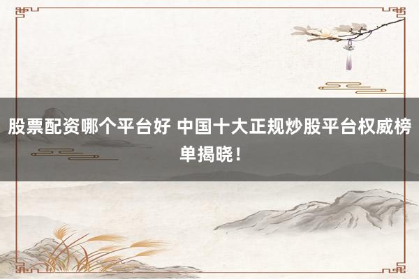 股票配资哪个平台好 中国十大正规炒股平台权威榜单揭晓！