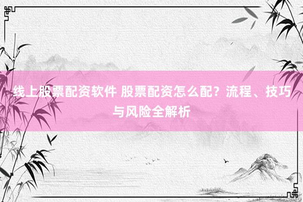 线上股票配资软件 股票配资怎么配？流程、技巧与风险全解析