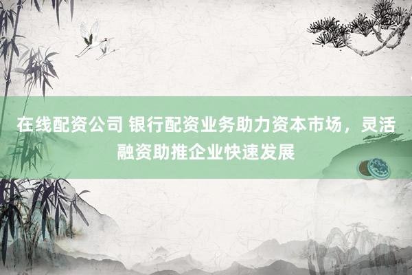 在线配资公司 银行配资业务助力资本市场，灵活融资助推企业快速发展
