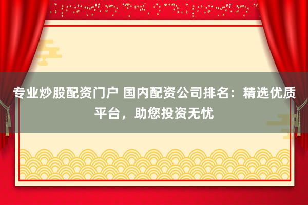 专业炒股配资门户 国内配资公司排名：精选优质平台，助您投资无忧