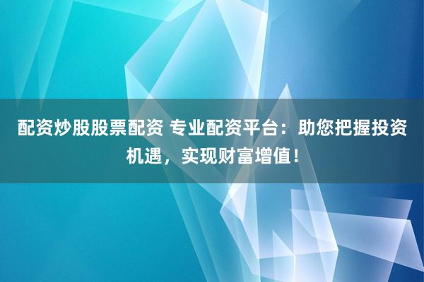 配资炒股股票配资 专业配资平台：助您把握投资机遇，实现财富增值！