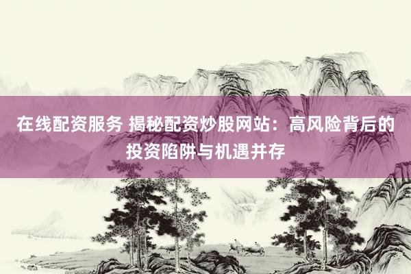 在线配资服务 揭秘配资炒股网站：高风险背后的投资陷阱与机遇并存