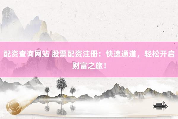 配资查询网站 股票配资注册：快速通道，轻松开启财富之旅！