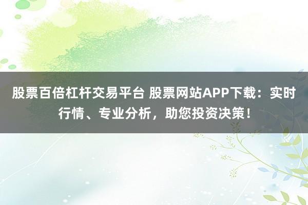 股票百倍杠杆交易平台 股票网站APP下载：实时行情、专业分析，助您投资决策！