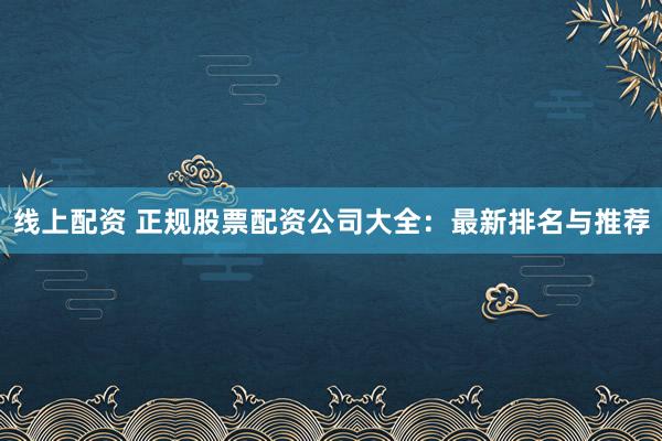 线上配资 正规股票配资公司大全：最新排名与推荐