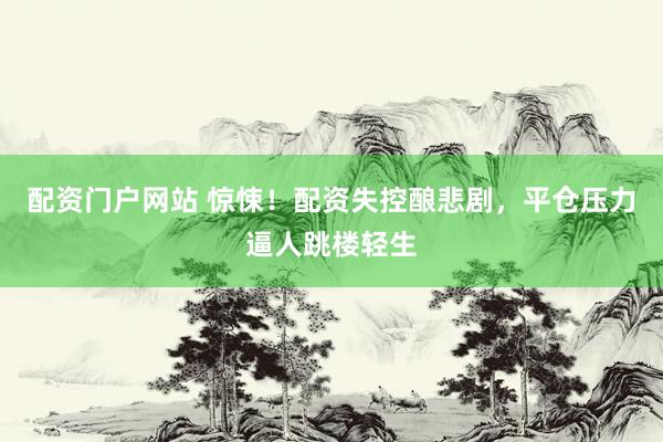 配资门户网站 惊悚！配资失控酿悲剧，平仓压力逼人跳楼轻生