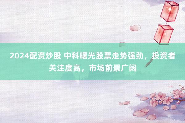 2024配资炒股 中科曙光股票走势强劲，投资者关注度高，市场前景广阔