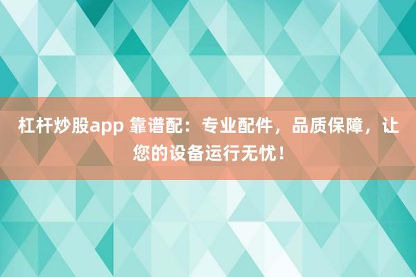 杠杆炒股app 靠谱配：专业配件，品质保障，让您的设备运行无忧！