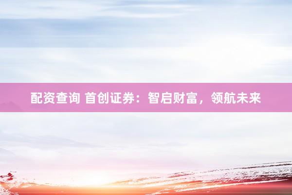 配资查询 首创证券：智启财富，领航未来