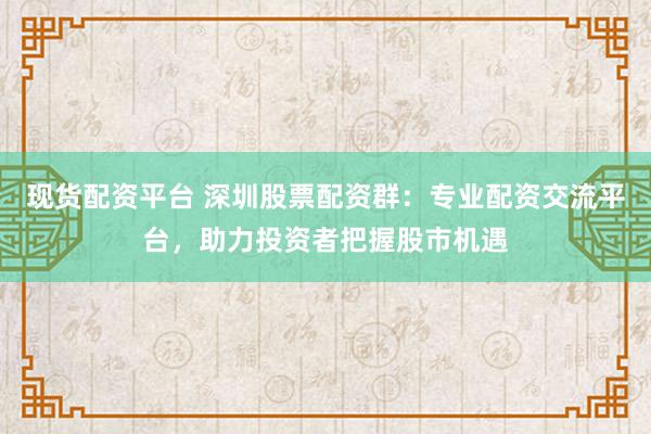 现货配资平台 深圳股票配资群：专业配资交流平台，助力投资者把握股市机遇