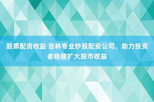 股票配资收益 吉林专业炒股配资公司，助力投资者稳健扩大股市收益