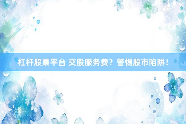 杠杆股票平台 交股服务费?警惕股市陷阱!