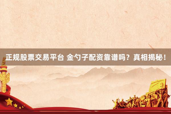 正规股票交易平台 金勺子配资靠谱吗?真相揭秘!