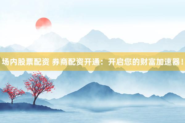 场内股票配资 券商配资开通：开启您的财富加速器！