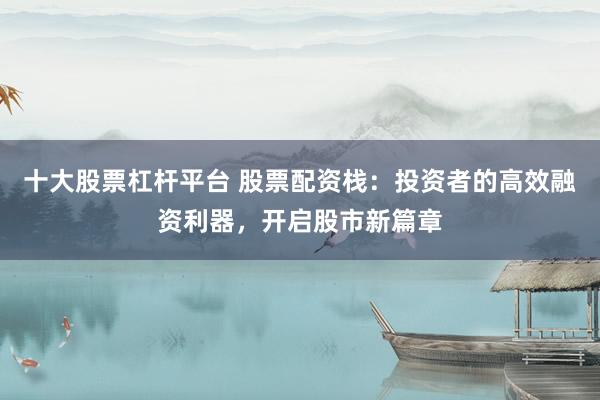 十大股票杠杆平台 股票配资栈:投资者的高效融资利器,开启股市新篇章