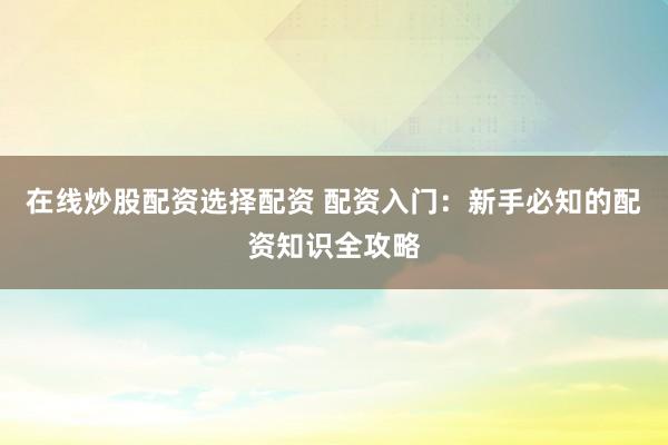 在线炒股配资选择配资 配资入门：新手必知的配资知识全攻略