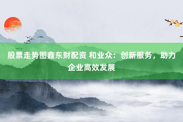 股票走势图鑫东财配资 和业众:创新服务,助力企业高效发展
