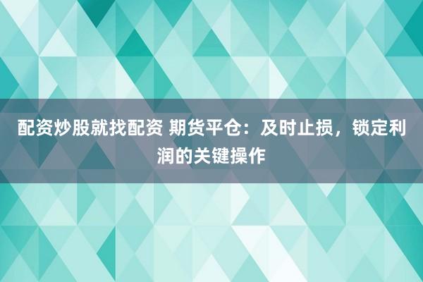 配资炒股就找配资 期货平仓:及时止损,锁定利润的关键操作