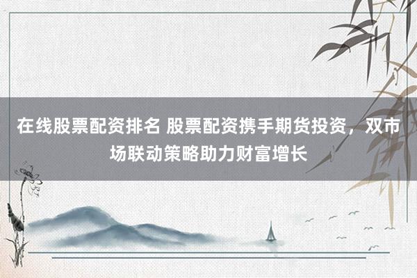 在线股票配资排名 股票配资携手期货投资,双市场联动策略助力财富增长