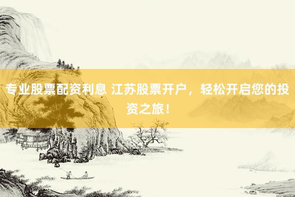 专业股票配资利息 江苏股票开户，轻松开启您的投资之旅！