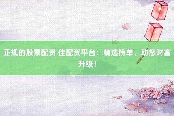 正规的股票配资 佳配资平台：精选榜单，助您财富升级！