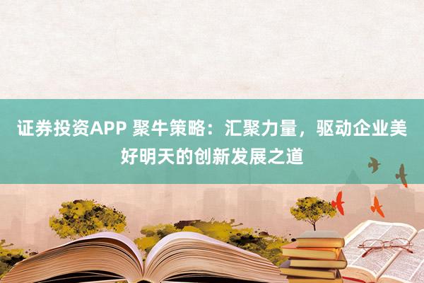 证券投资APP 聚牛策略：汇聚力量，驱动企业美好明天的创新发展之道
