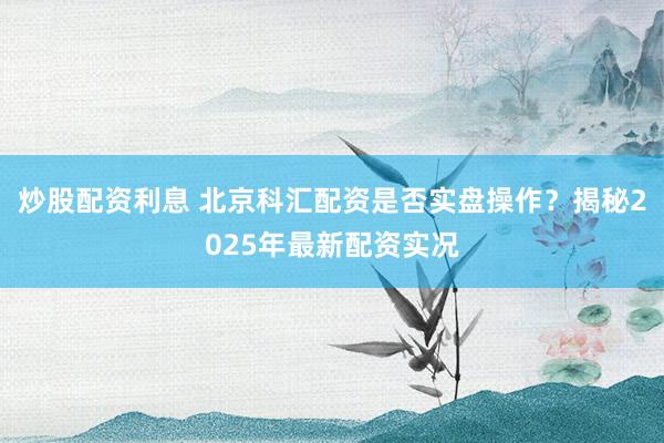 炒股配资利息 北京科汇配资是否实盘操作？揭秘2025年最新配资实况